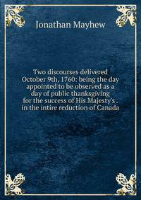 Two discourses delivered October 9th, 1760: being the day appointed to be observed as a day of public thanksgiving for the success of His Majesty's . in the intire reduction of Canada