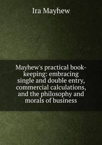 Mayhew's practical book-keeping: embracing single and double entry, commercial calculations, and the philosophy and morals of business