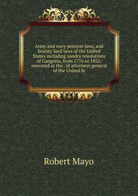 Army and navy pension laws, and bounty land laws of the United States including sundry resolutions of Congress, from 1776 to 1852: executed at the . of attorneys general of the United St