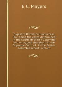 Digest of British Columbia case law: being the cases determined in the courts of British Columbia and on appeal therefrom in the Supreme Court of . in the British Columbia reports (volum