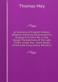 An Epitomy of English History: Wherein Arbitrary Government Is Display'd to the Life, in the Illegal Transactions of the Late Times Under the . Years Reign of the Late King James, Whose G