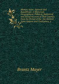 Mexico, Aztec, Spanish and Republican: A Historical, Geographical, Political, Statistical and Social Account of That Country from the Period of the . the Ancient Aztec Empire and Civilization, a