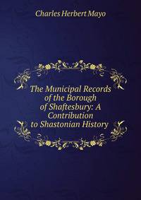 The Municipal Records of the Borough of Shaftesbury: A Contribution to Shastonian History .