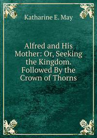 Alfred and His Mother: Or, Seeking the Kingdom. Followed By the Crown of Thorns