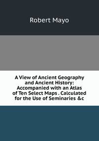 A View of Ancient Geography and Ancient History: Accompanied with an Atlas of Ten Select Maps . Calculated for the Use of Seminaries &amp;c