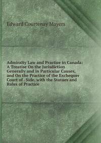Admiralty Law and Practice in Canada: A Treatise On the Jurisdiction Generally and in Particular Causes, and On the Practice of the Exchequer Court of . Side, with the Statues and Rules of Practice