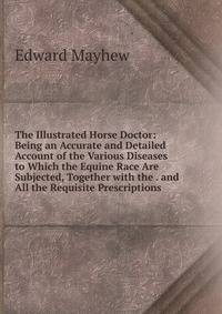 The Illustrated Horse Doctor: Being an Accurate and Detailed Account of the Various Diseases to Which the Equine Race Are Subjected, Together with the . and All the Requisite Prescriptions .
