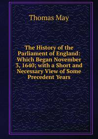 The History of the Parliament of England: Which Began November 3, 1640; with a Short and Necessary View of Some Precedent Years