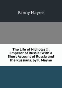 The Life of Nicholas I., Emperor of Russia: With a Short Account of Russia and the Russians. by F. Mayne