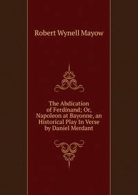 The Abdication of Ferdinand; Or, Napoleon at Bayonne, an Historical Play In Verse by Daniel Merdant
