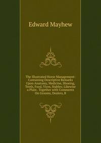 The Illustrated Horse Management: Containing Descriptive Remarks Upon Anatomy, Medicine, Shoeing, Teeth, Food, Vices, Stables; Likewise a Plain . Together with Comments On Grooms, Dealers, B