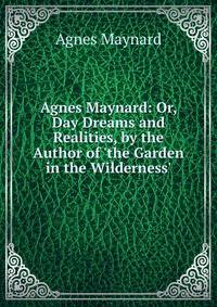 Agnes Maynard: Or, Day Dreams and Realities, by the Author of 'the Garden in the Wilderness'.