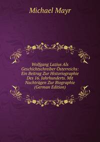 Wolfgang Lazius Als Geschichtschreiber Osterreichs: Ein Beitrag Zur Historiographie Des 16. Jahrhunderts. Mit Nachtragen Zur Biographie (German Edition)