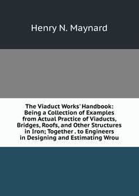 The Viaduct Works' Handbook: Being a Collection of Examples from Actual Practice of Viaducts, Bridges, Roofs, and Other Structures in Iron; Together . to Engineers in Designing and Estimating Wrou
