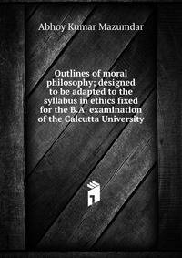 Outlines of moral philosophy; designed to be adapted to the syllabus in ethics fixed for the B.A. examination of the Calcutta University