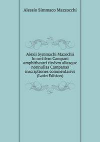 Alexii Symmachi Mazochii In mvtilvm Campani amphitheatri titvlvm aliasque nonnullas Campanas inscriptiones commentarivs (Latin Edition)