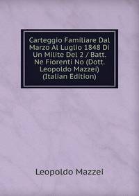 Carteggio Familiare Dal Marzo Al Luglio 1848 Di Un Milite Del 2 / Batt. Ne Fiorenti No (Dott. Leopoldo Mazzei) (Italian Edition)