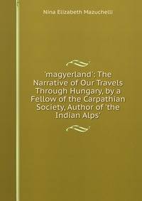 'magyerland': The Narrative of Our Travels Through Hungary, by a Fellow of the Carpathian Society, Author of 'the Indian Alps'.