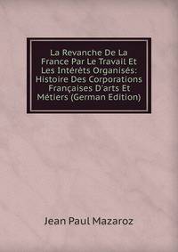 La Revanche De La France Par Le Travail Et Les Int?r?ts Organis?s: Histoire Des Corporations Fran?aises D'arts Et M?tiers (German Edition)