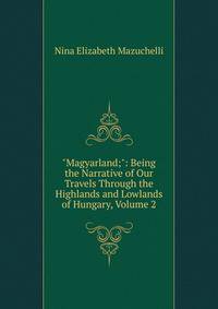 "Magyarland;": Being the Narrative of Our Travels Through the Highlands and Lowlands of Hungary, Volume 2