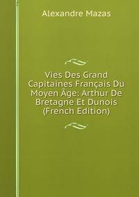 Vies Des Grand Capitaines Francais Du Moyen Age: Arthur De Bretagne Et Dunois (French Edition)
