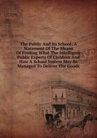The Public And Its School; A Statement Of The Means Of Finding What The Intelligent Public Expects Of Children And How A School System May Be Managed To Deliver The Goods