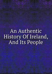 An Authentic History Of Ireland, And Its People