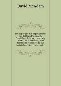 The act to abolish imprisonment for debt: and to punish fraudulent debtors, commonly called "the Stilwell act," with forms and references to the judicial decisions thereunder