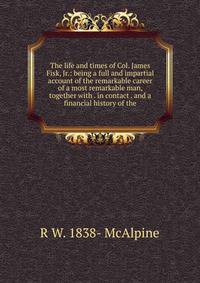 The life and times of Col. James Fisk, Jr.: being a full and impartial account of the remarkable career of a most remarkable man, together with . in contact . and a financial history of the