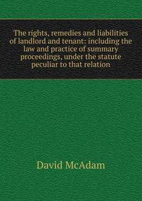 The rights, remedies and liabilities of landlord and tenant: including the law and practice of summary proceedings, under the statute peculiar to that relation