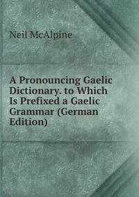A Pronouncing Gaelic Dictionary. to Which Is Prefixed a Gaelic Grammar (German Edition)