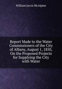 Report Made to the Water Commissioners of the City of Albany, August 1, 1850, On the Proposed Projects for Supplying the City with Water