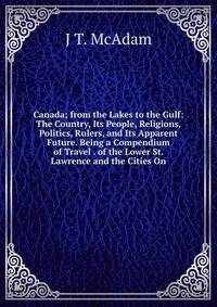 Canada; from the Lakes to the Gulf: The Country, Its People, Religions, Politics, Rulers, and Its Apparent Future. Being a Compendium of Travel . of the Lower St. Lawrence and the Cities On