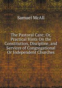 The Pastoral Care; Or, Practical Hints On the Constitution, Discipline, and Services of Congregational Or Independent Churches