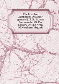 The Life And Campaigns Of Major-general J. E. B. Stuart: Commander Of The Cavalry Of The Army Of Northern Virginia
