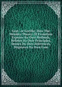 God--or Gorilla; How The Monkey Theory Of Evolution Exposes Its Own Methods, Refutes Its Own Principles, Denies Its Own Inferences, Disproves Its Own Case