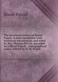 The provincial letters of Blaise Pascal. A new translation with historical introduction and notes by Rev. Thomas M'Crie, preceded by a life of Pascal, . a biographical notice. Edited by O. W. Wight