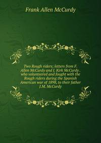 Two Rough riders; letters from F. Allen McCurdy and J. Kirk McCurdy . who volunteered and fought with the Rough riders during the Spanish American war of 1898, to their father J.M. McCurdy