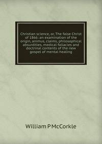 Christian science, or, The false Christ of 1866: an examination of the origin, animus, claims, philosophical absurdities, medical fallacies and doctrinal contents of the new gospel of mental healing