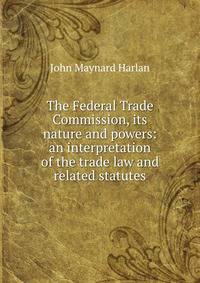 The Federal Trade Commission, its nature and powers: an interpretation of the trade law and related statutes