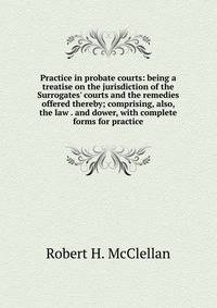 Practice in probate courts: being a treatise on the jurisdiction of the Surrogates' courts and the remedies offered thereby; comprising, also, the law . and dower, with complete forms for practice