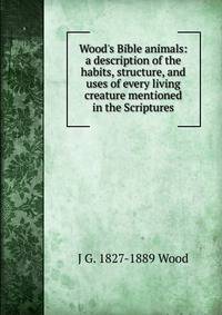 Wood's Bible animals: a description of the habits, structure, and uses of every living creature mentioned in the Scriptures.
