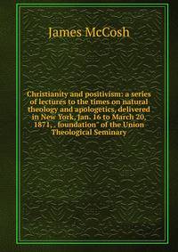 Christianity and positivism: a series of lectures to the times on natural theology and apologetics, delivered in New York, Jan. 16 to March 20, 1871, . foundation" of the Union Theological Seminary