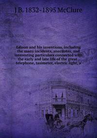 Edison and his inventions, including the many incidents, anecdotes, and interesting particulars connected with the early and late life of the great . telephone, tasimeter, electric light, a