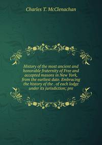 History of the most ancient and honorable fraternity of Free and accepted masons in New York, from the earliest date. Embracing the history of the . of each lodge under its jurisdiction; pre