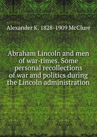 Abraham Lincoln and men of war-times. Some personal recollections of war and politics during the Lincoln administration