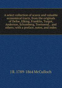 A select collection of scarce and valuable economical tracts, from the originals of Defoe, Elking, Franklin, Turgot, Anderson, Schomberg, Townsend, . and others; with a preface, notes, and index