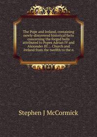 The Pope and Ireland, containing newly-discovered historical facts concerning the forged bulls attributed to Popes Adrian IV and Alexander III ; . Church and Ireland from the twelfth to the n