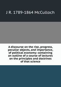 A discourse on the rise, progress, peculiar objects, and importance, of political economy: containing an outline of a course of lectures on the principles and doctrines of that science