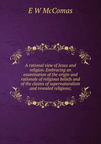 A rational view of Jesus and religion. Embracing an examination of the origin and rationale of religious beliefs and of the claims of supernaturalism and revealed religions;